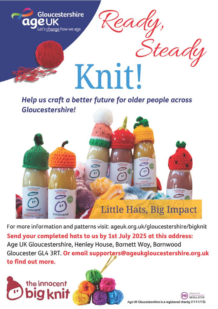 Ready, Steady Knit! Little Hats, Big Impact Age UK Gloucestershire is a registered charity (1111773) Help us craft a better future for older people across Gloucestershire! Send your completed hats to us by 1st July 2025 at this address: Age UK Gloucestershire, Henley House, Barnett Way, Barnwood Gloucester GL4 3RT. Or email supporters@ageukgloucestershire.org.uk to find out more.
